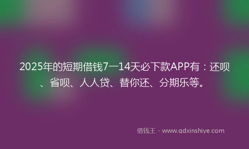 2025年的短期借钱7一14天必下款APP有：还呗、省呗、人人贷、替你还、分期乐等。