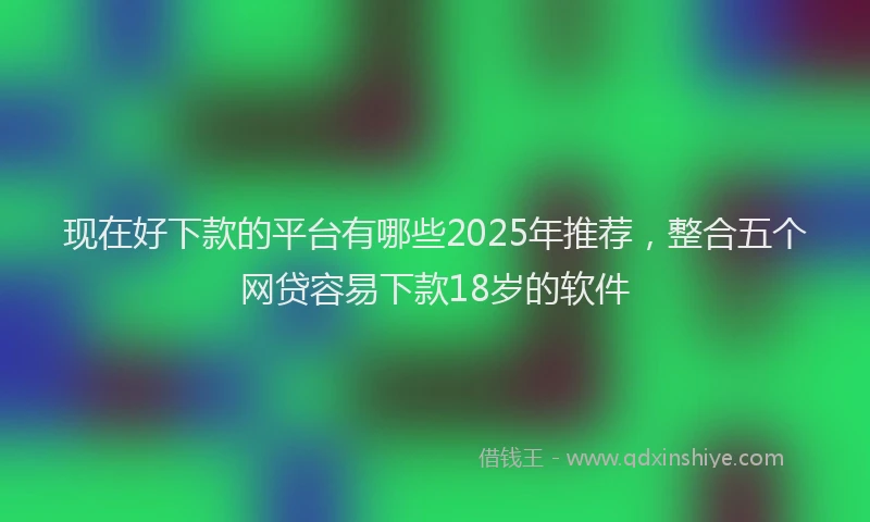 现在好下款的平台有哪些2025年推荐，整合五个网贷容易下款18岁的软件