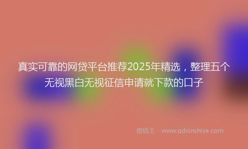 真实可靠的网贷平台推荐2025年精选，整理五个无视黑白无视征信申请就下款的口子