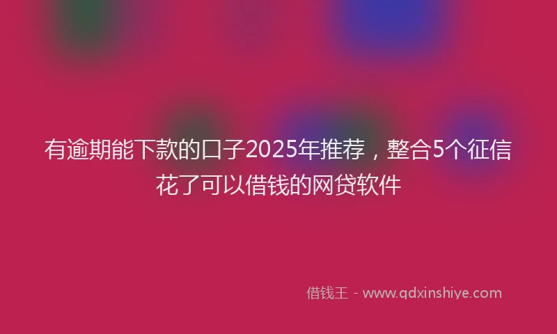 有逾期能下款的口子2025年推荐，整合5个征信花了可以借钱的网贷软件