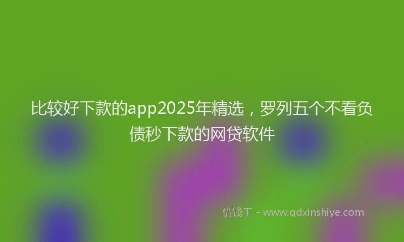 比较好下款的app2025年精选，罗列五个不看负债秒下款的网贷软件