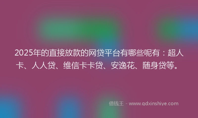 2025年的直接放款的网贷平台有哪些呢有：超人卡、人人贷、维信卡卡贷、安逸花、随身贷等。