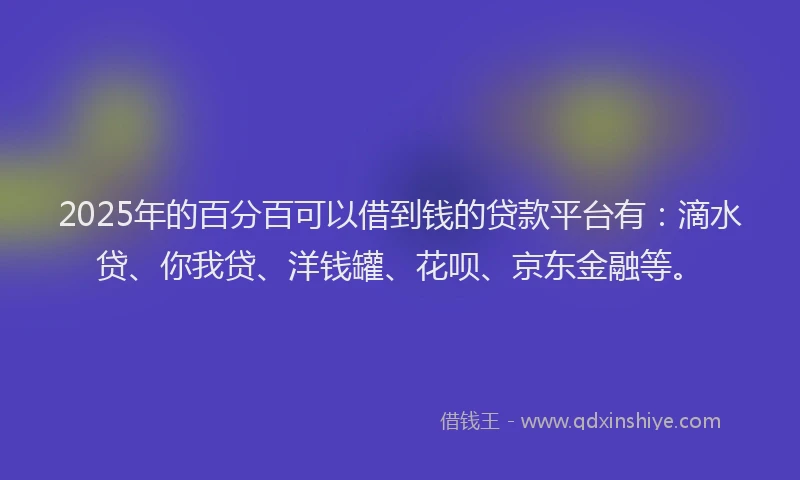 2025年的百分百可以借到钱的贷款平台有：滴水贷、你我贷、洋钱罐、花呗、京东金融等。