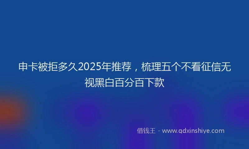 申卡被拒多久2025年推荐，梳理五个不看征信无视黑白百分百下款