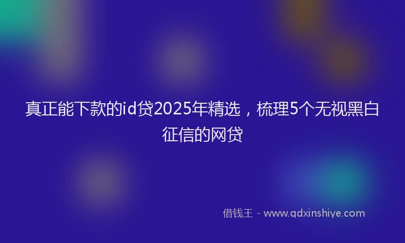 真正能下款的id贷2025年精选，梳理5个无视黑白征信的网贷