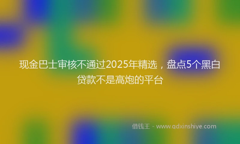 现金巴士审核不通过2025年精选，盘点5个黑白贷款不是高炮的平台