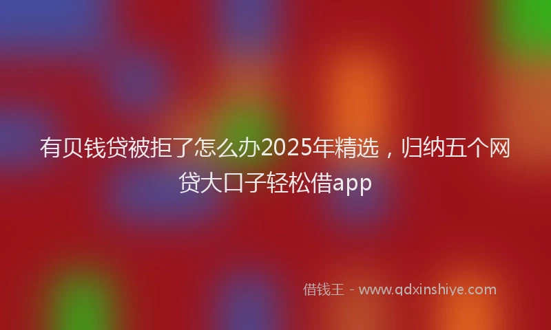 有贝钱贷被拒了怎么办2025年精选，归纳五个网贷大口子轻松借app