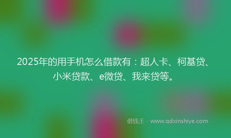 2025年的用手机怎么借款有：超人卡、柯基贷、小米贷款、e微贷、我来贷等。