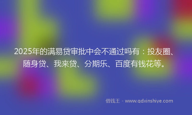 2025年的满易贷审批中会不通过吗有：投友圈、随身贷、我来贷、分期乐、百度有钱花等。