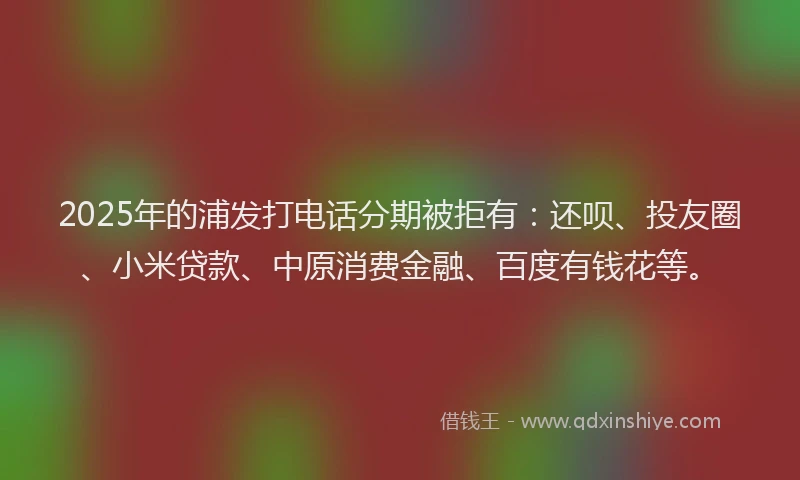 2025年的浦发打电话分期被拒有：还呗、投友圈、小米贷款、中原消费金融、百度有钱花等。