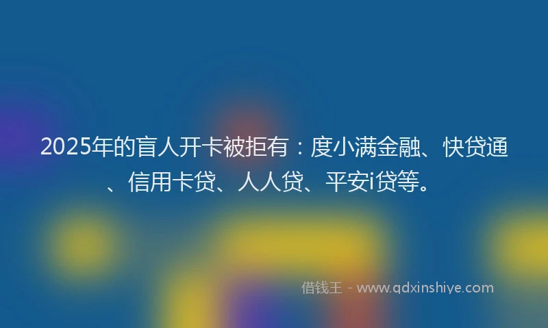 2025年的盲人开卡被拒有：度小满金融、快贷通、信用卡贷、人人贷、平安i贷等。