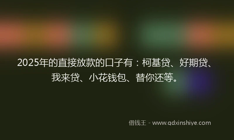 2025年的直接放款的口子有：柯基贷、好期贷、我来贷、小花钱包、替你还等。