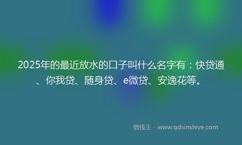 2025年的最近放水的口子叫什么名字有：快贷通、你我贷、随身贷、e微贷、安逸花等。