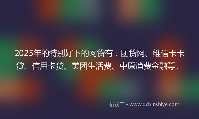 2025年的特别好下的网贷有：团贷网、维信卡卡贷、信用卡贷、美团生活费、中原消费金融等。