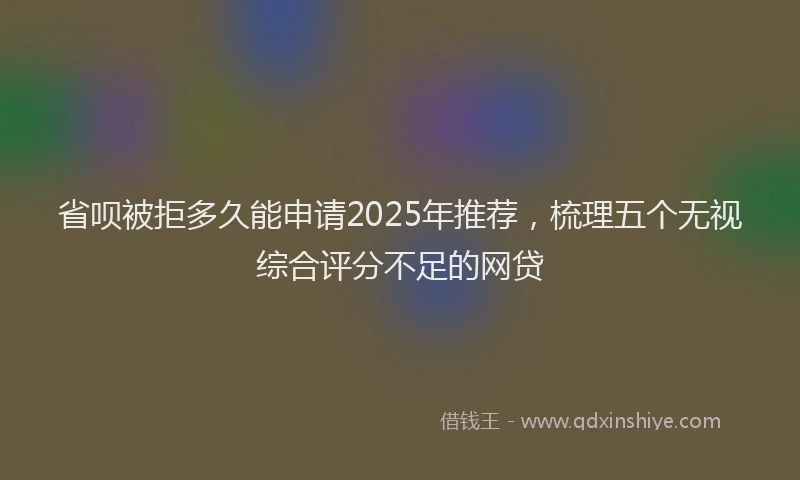 省呗被拒多久能申请2025年推荐，梳理五个无视综合评分不足的网贷