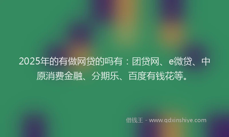 2025年的有做网贷的吗有：团贷网、e微贷、中原消费金融、分期乐、百度有钱花等。