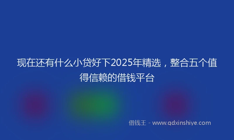 现在还有什么小贷好下2025年精选，整合五个值得信赖的借钱平台