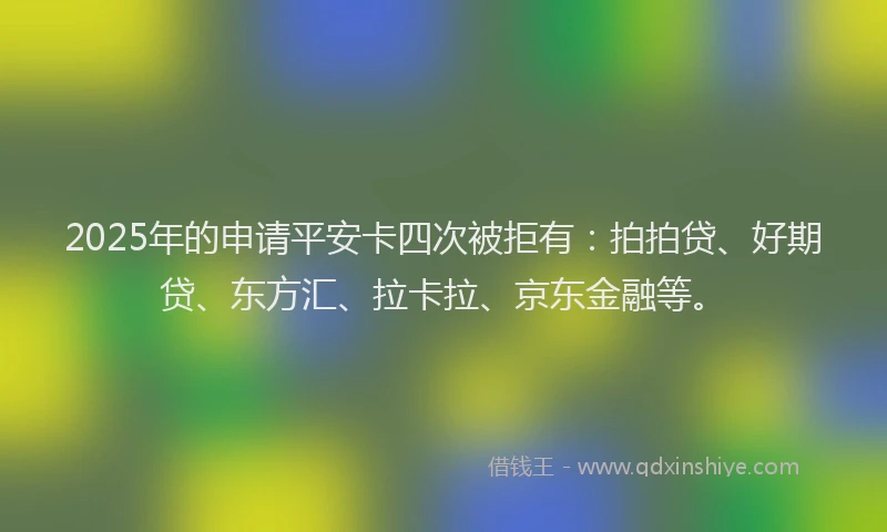 2025年的申请平安卡四次被拒有：拍拍贷、好期贷、东方汇、拉卡拉、京东金融等。