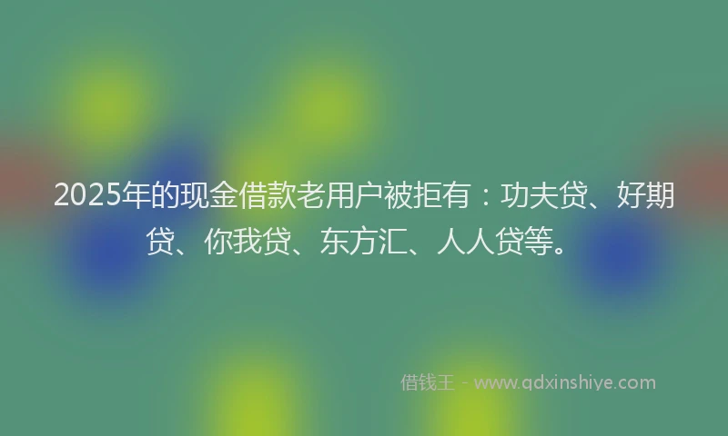 2025年的现金借款老用户被拒有：功夫贷、好期贷、你我贷、东方汇、人人贷等。