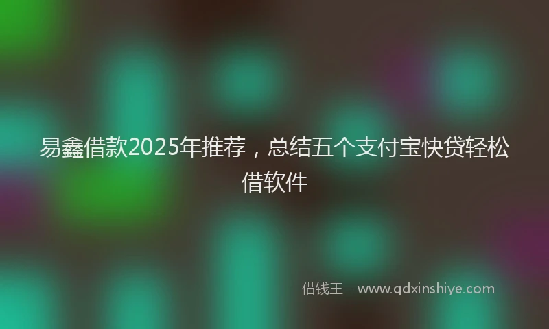 易鑫借款2025年推荐，总结五个支付宝快贷轻松借软件