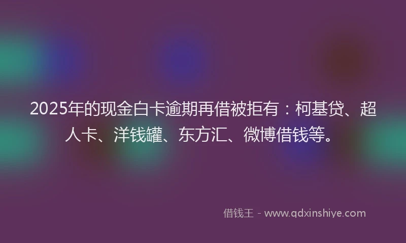 2025年的现金白卡逾期再借被拒有：柯基贷、超人卡、洋钱罐、东方汇、微博借钱等。