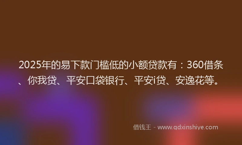2025年的易下款门槛低的小额贷款有：360借条、你我贷、平安口袋银行、平安i贷、安逸花等。