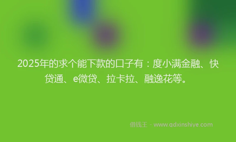 2025年的求个能下款的口子有：度小满金融、快贷通、e微贷、拉卡拉、融逸花等。