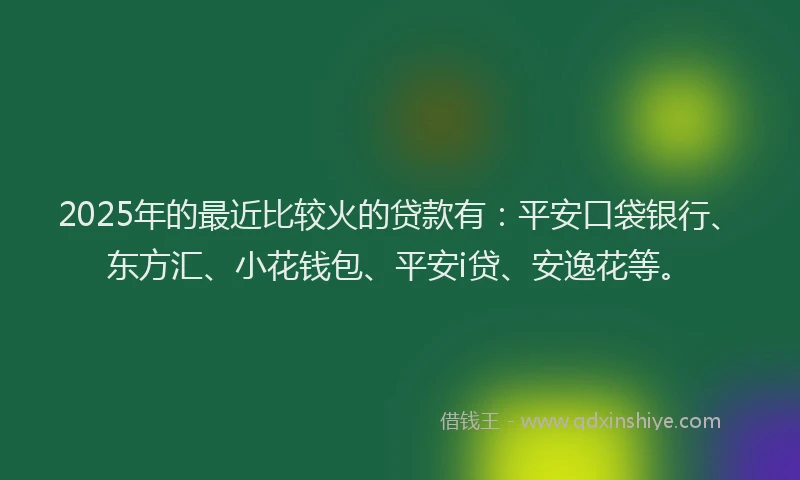2025年的最近比较火的贷款有：平安口袋银行、东方汇、小花钱包、平安i贷、安逸花等。