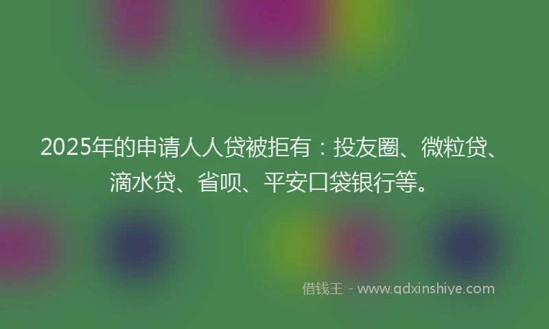 2025年的申请人人贷被拒有：投友圈、微粒贷、滴水贷、省呗、平安口袋银行等。