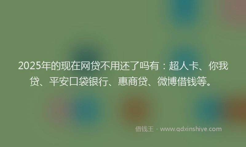2025年的现在网贷不用还了吗有：超人卡、你我贷、平安口袋银行、惠商贷、微博借钱等。