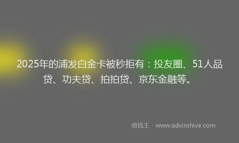 2025年的浦发白金卡被秒拒有：投友圈、51人品贷、功夫贷、拍拍贷、京东金融等。