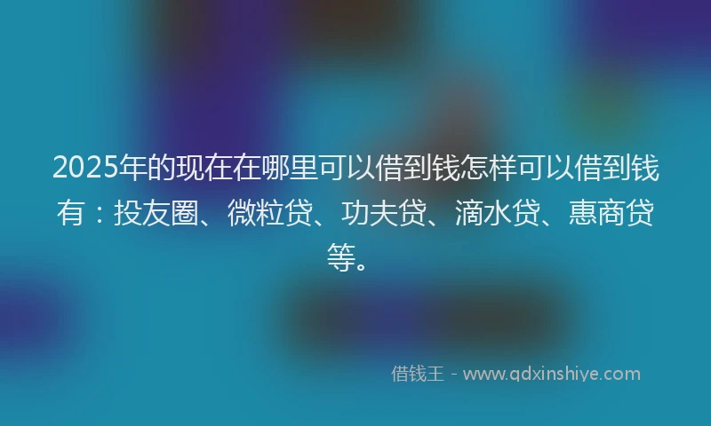 2025年的现在在哪里可以借到钱怎样可以借到钱有：投友圈、微粒贷、功夫贷、滴水贷、惠商贷等。