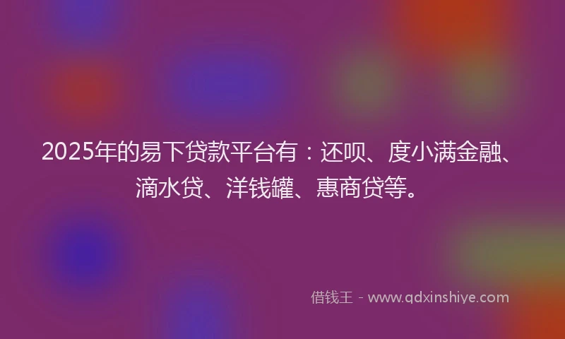 2025年的易下贷款平台有：还呗、度小满金融、滴水贷、洋钱罐、惠商贷等。