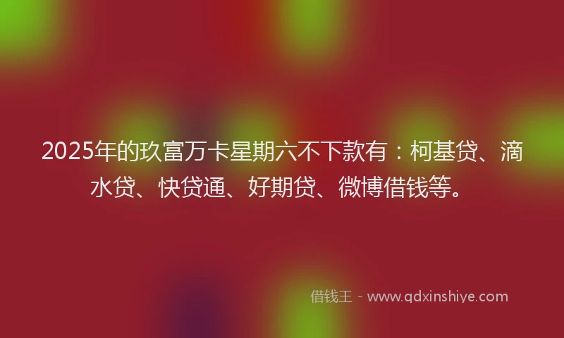 2025年的玖富万卡星期六不下款有：柯基贷、滴水贷、快贷通、好期贷、微博借钱等。