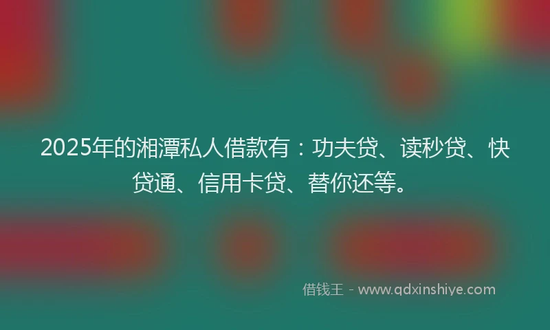 2025年的湘潭私人借款有：功夫贷、读秒贷、快贷通、信用卡贷、替你还等。