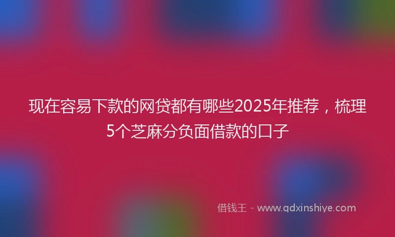 现在容易下款的网贷都有哪些2025年推荐，梳理5个芝麻分负面借款的口子