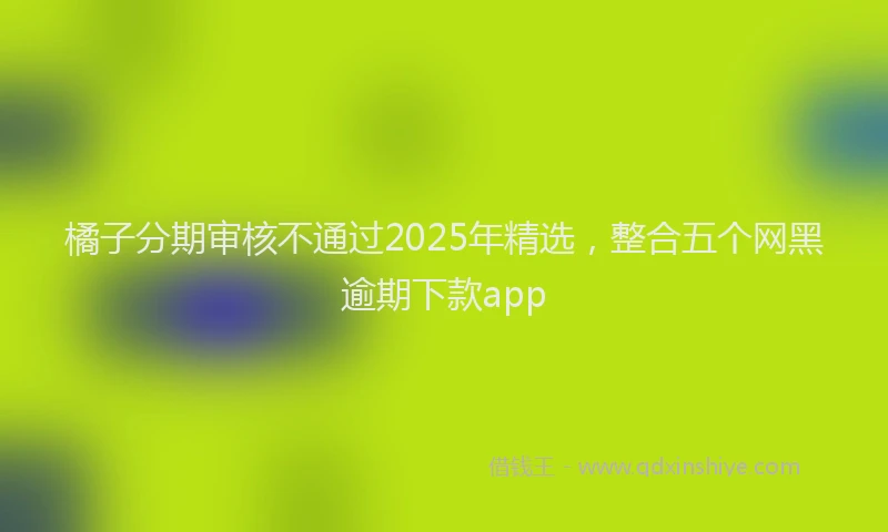 橘子分期审核不通过2025年精选，整合五个网黑逾期下款app