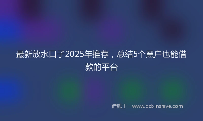 最新放水口子2025年推荐，总结5个黑户也能借款的平台