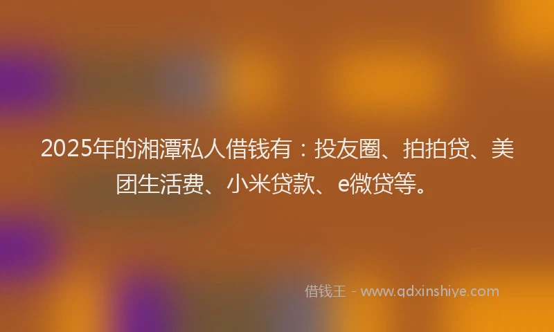 2025年的湘潭私人借钱有：投友圈、拍拍贷、美团生活费、小米贷款、e微贷等。