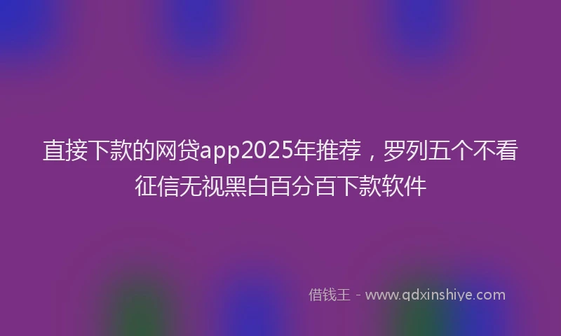 直接下款的网贷app2025年推荐，罗列五个不看征信无视黑白百分百下款软件