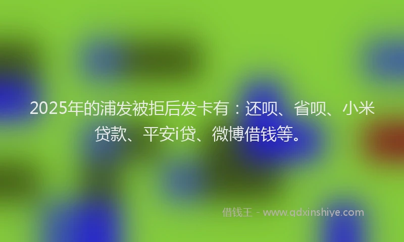 2025年的浦发被拒后发卡有：还呗、省呗、小米贷款、平安i贷、微博借钱等。