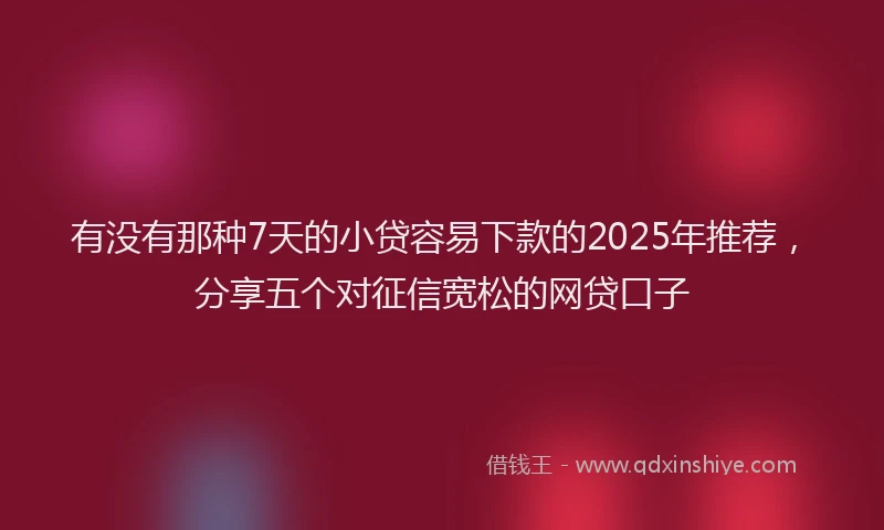 有没有那种7天的小贷容易下款的2025年推荐，分享五个对征信宽松的网贷口子