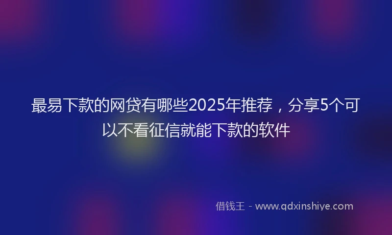 最易下款的网贷有哪些2025年推荐，分享5个可以不看征信就能下款的软件