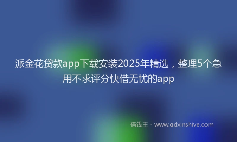 派金花贷款app下载安装2025年精选，整理5个急用不求评分快借无忧的app