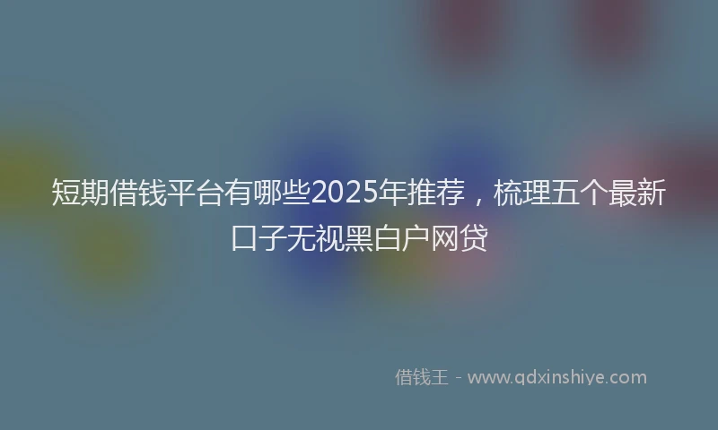 短期借钱平台有哪些2025年推荐，梳理五个最新口子无视黑白户网贷