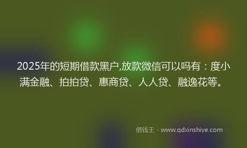 2025年的短期借款黑户,放款微信可以吗有：度小满金融、拍拍贷、惠商贷、人人贷、融逸花等。