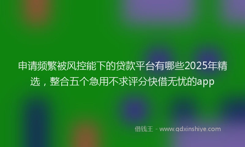 申请频繁被风控能下的贷款平台有哪些2025年精选，整合五个急用不求评分快借无忧的app