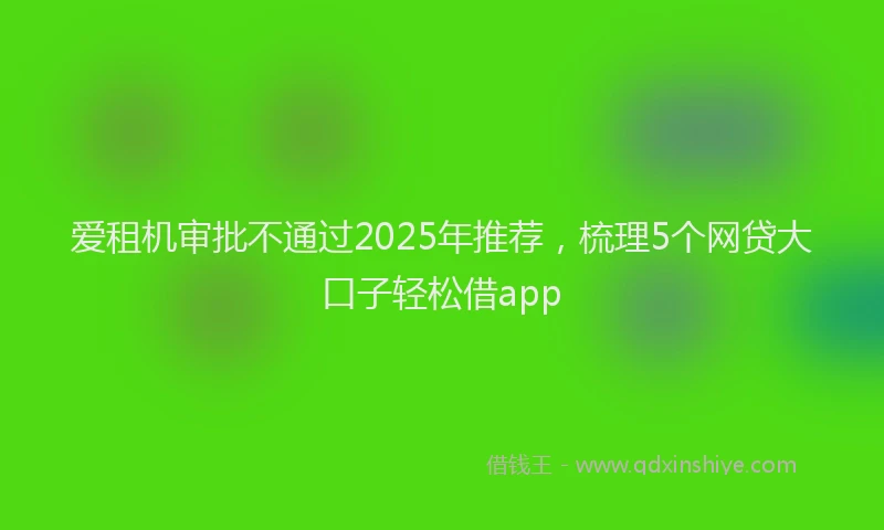 爱租机审批不通过2025年推荐，梳理5个网贷大口子轻松借app
