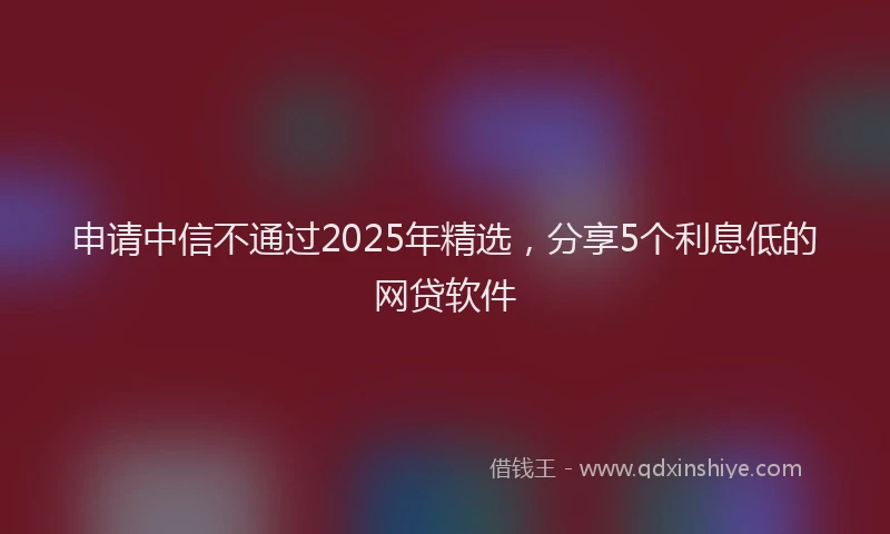 申请中信不通过2025年精选，分享5个利息低的网贷软件