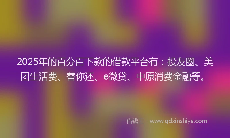 2025年的百分百下款的借款平台有：投友圈、美团生活费、替你还、e微贷、中原消费金融等。
